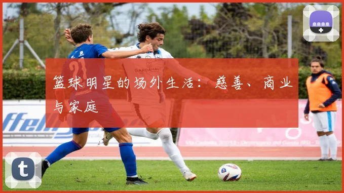 篮球明星的场外生活：慈善、商业与家庭