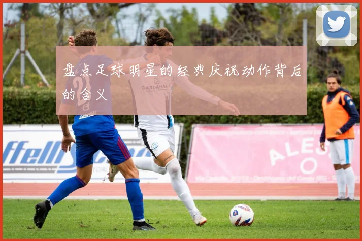 盘点足球明星的经典庆祝动作背后的含义