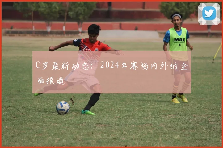 C罗最新动态：2024年赛场内外的全面报道