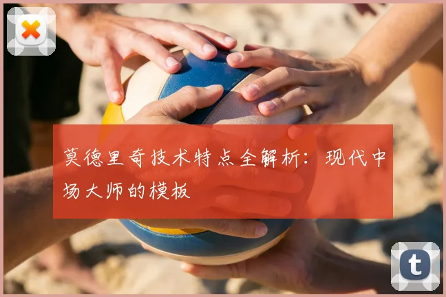 莫德里奇技术特点全解析：现代中场大师的模板