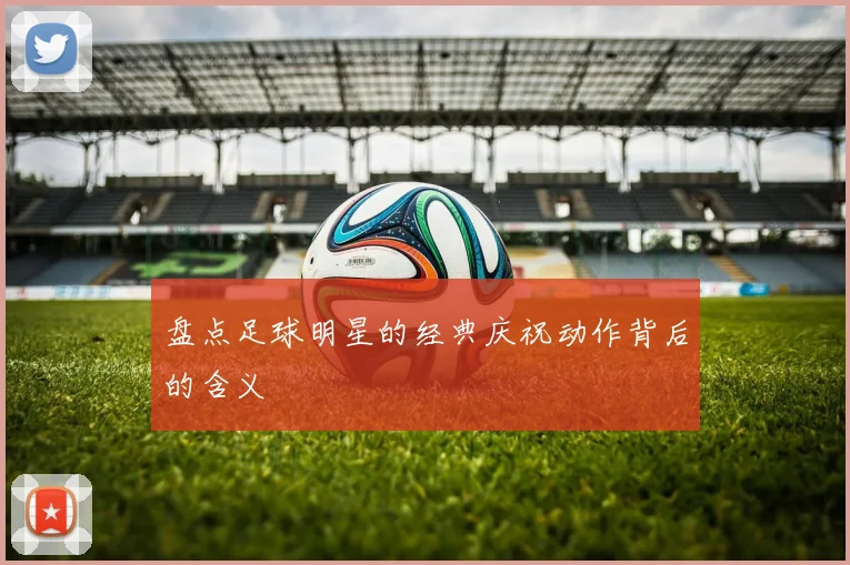 盘点足球明星的经典庆祝动作背后的含义