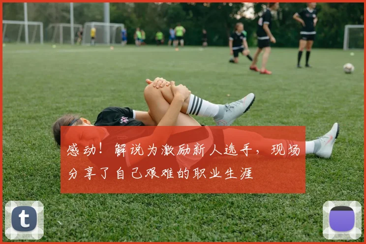 感动！解说为激励新人选手，现场分享了自己艰难的职业生涯