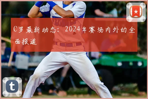 C罗最新动态：2024年赛场内外的全面报道