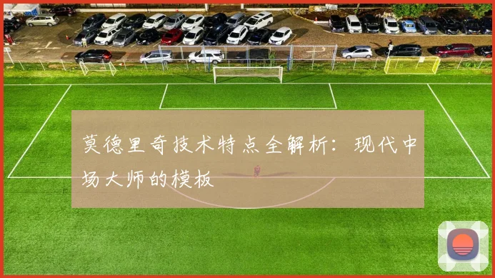 莫德里奇技术特点全解析：现代中场大师的模板