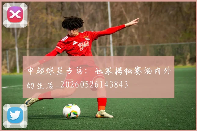 中超球星专访：独家揭秘赛场内外的生活_20260526143843