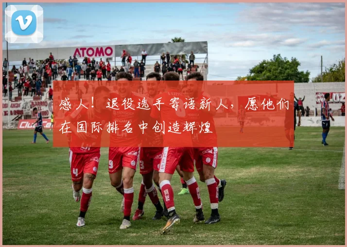 感人!退役选手寄语新人,愿他们在国际排名中创造辉煌
