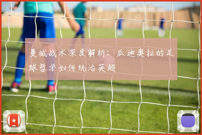 曼城战术深度解析：瓜迪奥拉的足球哲学如何统治英超