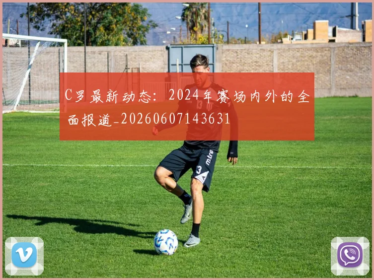 C罗最新动态：2024年赛场内外的全面报道_20260607143631