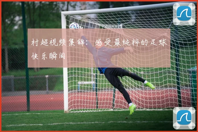村超视频集锦：感受最纯粹的足球快乐瞬间