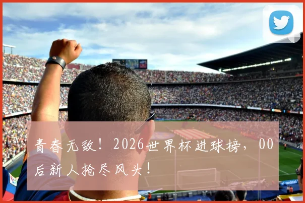 青春无敌！2026世界杯进球榜，00后新人抢尽风头！